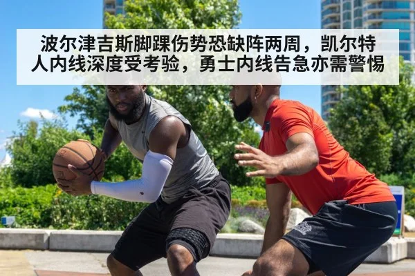 波尔津吉斯脚踝伤势恐缺阵两周，凯尔特人内线深度受考验，勇士内线告急亦需警惕