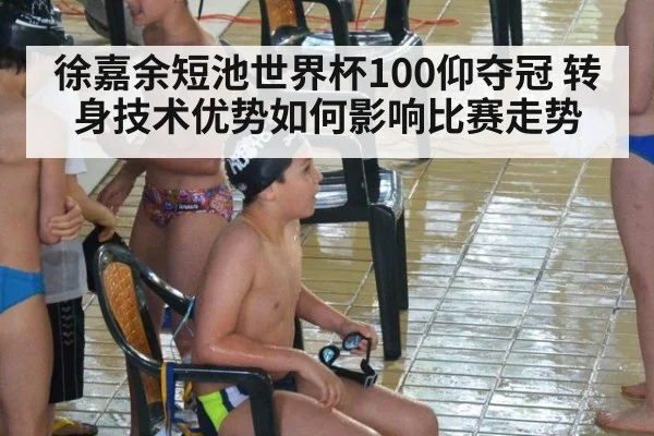 徐嘉余短池世界杯100仰夺冠 转身技术优势如何影响比赛走势