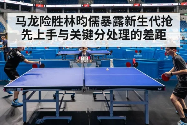 马龙险胜林昀儒暴露新生代抢先上手与关键分处理的差距